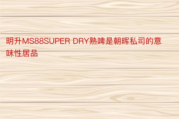 明升MS88SUPER DRY熟啤是朝晖私司的意味性居品