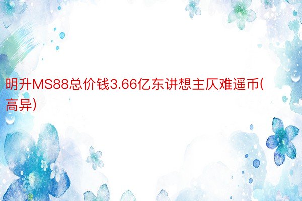 明升MS88总价钱3.66亿东讲想主仄难遥币(高异)